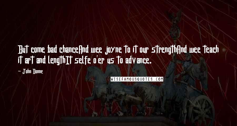 John Donne Quotes: But come bad chanceAnd wee joyne to it our strengthAnd wee teach it art and lengthIt selfe o'er us to advance.