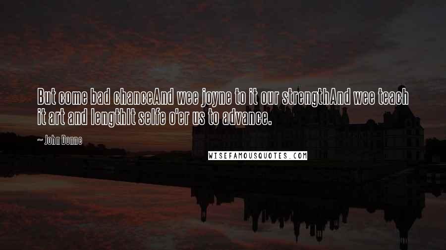 John Donne Quotes: But come bad chanceAnd wee joyne to it our strengthAnd wee teach it art and lengthIt selfe o'er us to advance.