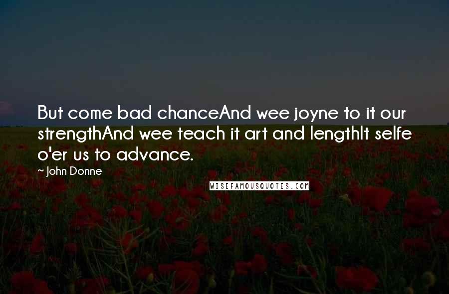 John Donne Quotes: But come bad chanceAnd wee joyne to it our strengthAnd wee teach it art and lengthIt selfe o'er us to advance.