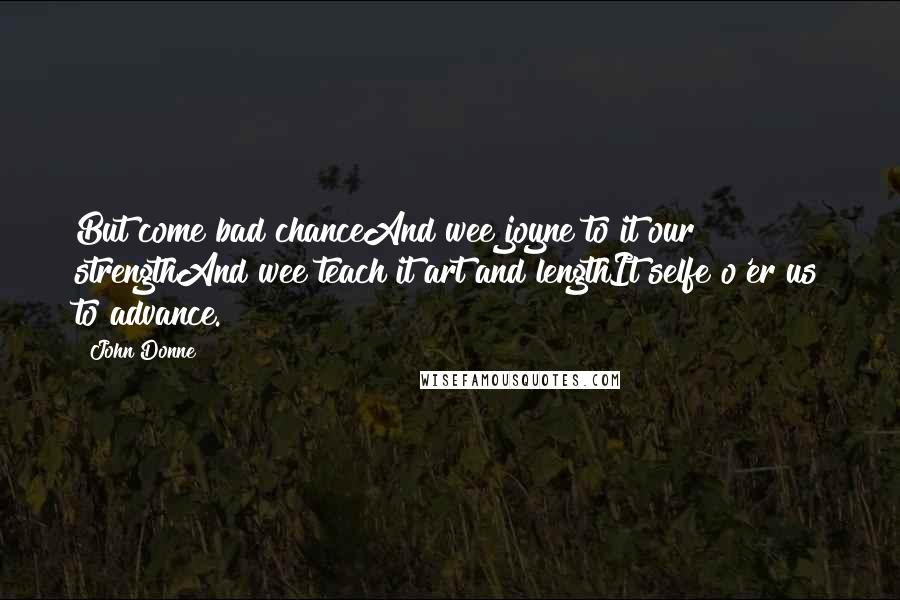 John Donne Quotes: But come bad chanceAnd wee joyne to it our strengthAnd wee teach it art and lengthIt selfe o'er us to advance.