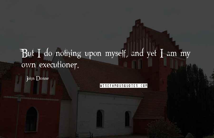 John Donne Quotes: But I do nothing upon myself, and yet I am my own executioner.