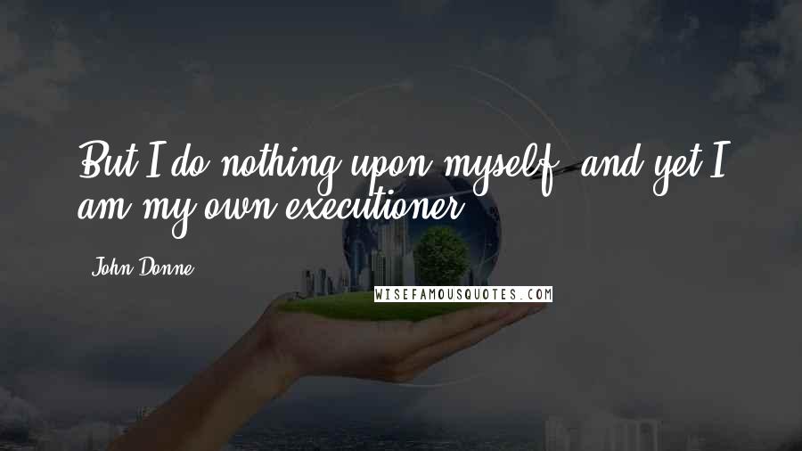 John Donne Quotes: But I do nothing upon myself, and yet I am my own executioner.