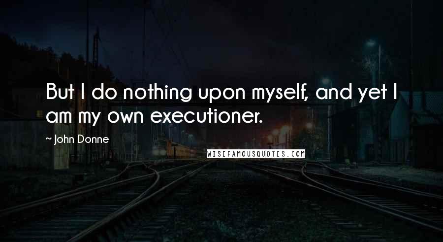 John Donne Quotes: But I do nothing upon myself, and yet I am my own executioner.