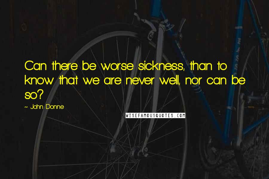 John Donne Quotes: Can there be worse sickness, than to know that we are never well, nor can be so?