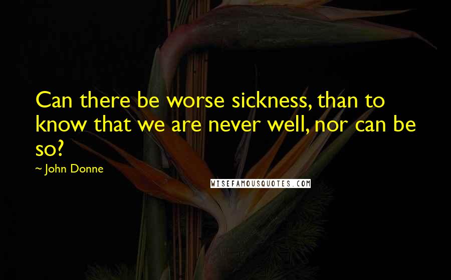 John Donne Quotes: Can there be worse sickness, than to know that we are never well, nor can be so?