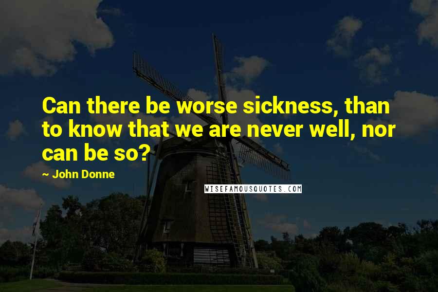 John Donne Quotes: Can there be worse sickness, than to know that we are never well, nor can be so?