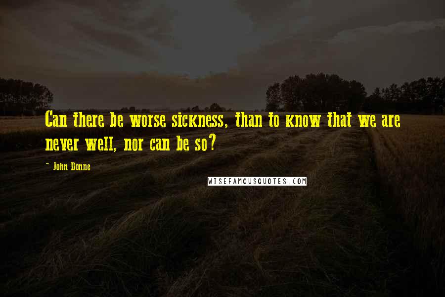 John Donne Quotes: Can there be worse sickness, than to know that we are never well, nor can be so?