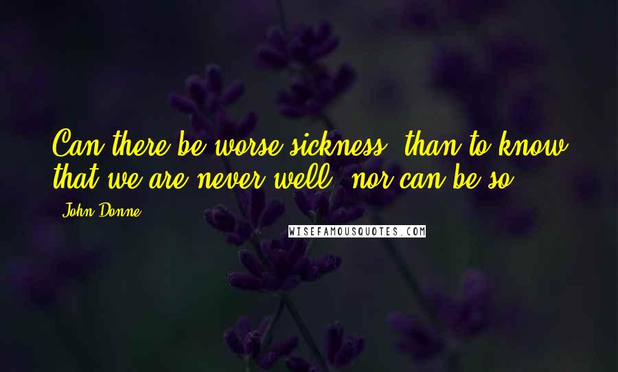 John Donne Quotes: Can there be worse sickness, than to know that we are never well, nor can be so?