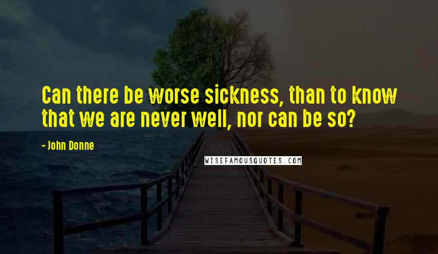 John Donne Quotes: Can there be worse sickness, than to know that we are never well, nor can be so?