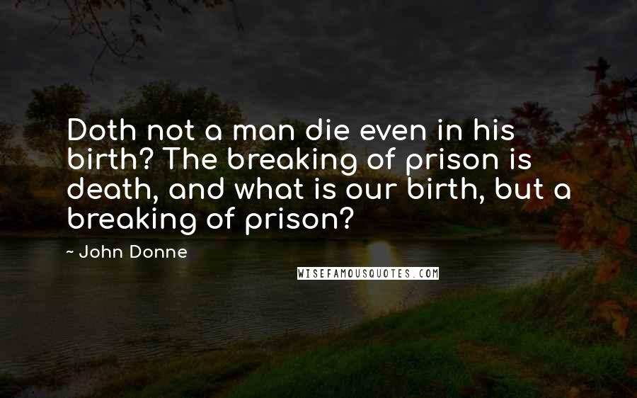 John Donne Quotes: Doth not a man die even in his birth? The breaking of prison is death, and what is our birth, but a breaking of prison?