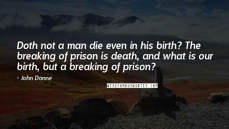 John Donne Quotes: Doth not a man die even in his birth? The breaking of prison is death, and what is our birth, but a breaking of prison?