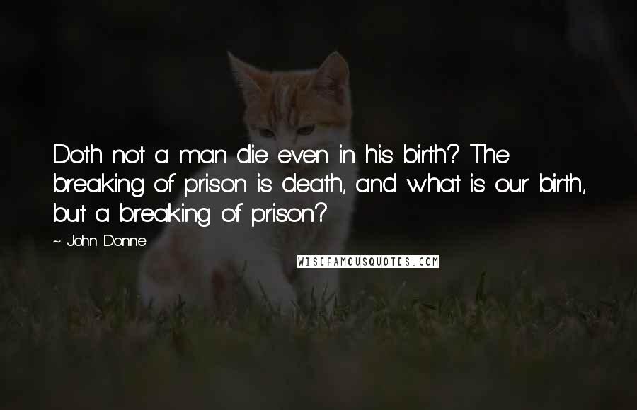 John Donne Quotes: Doth not a man die even in his birth? The breaking of prison is death, and what is our birth, but a breaking of prison?