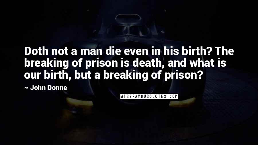 John Donne Quotes: Doth not a man die even in his birth? The breaking of prison is death, and what is our birth, but a breaking of prison?