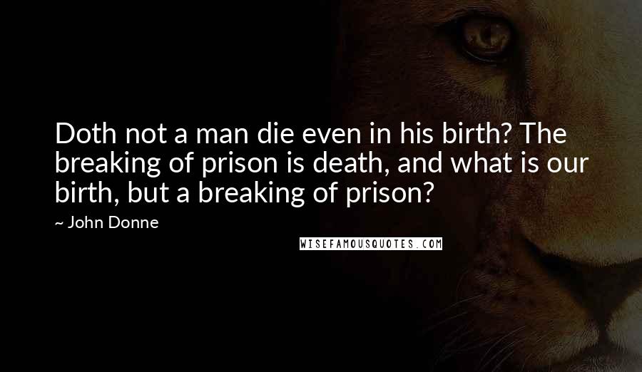 John Donne Quotes: Doth not a man die even in his birth? The breaking of prison is death, and what is our birth, but a breaking of prison?