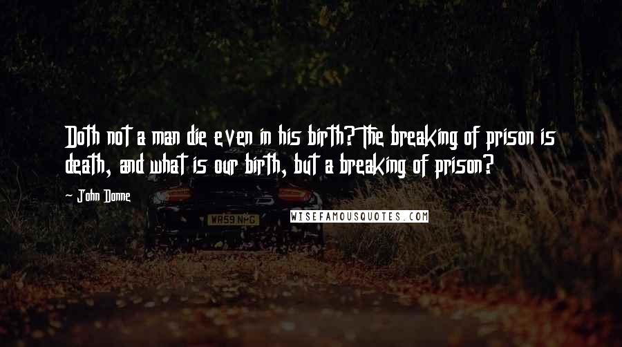 John Donne Quotes: Doth not a man die even in his birth? The breaking of prison is death, and what is our birth, but a breaking of prison?