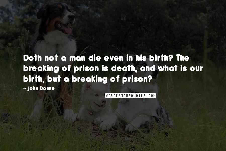 John Donne Quotes: Doth not a man die even in his birth? The breaking of prison is death, and what is our birth, but a breaking of prison?