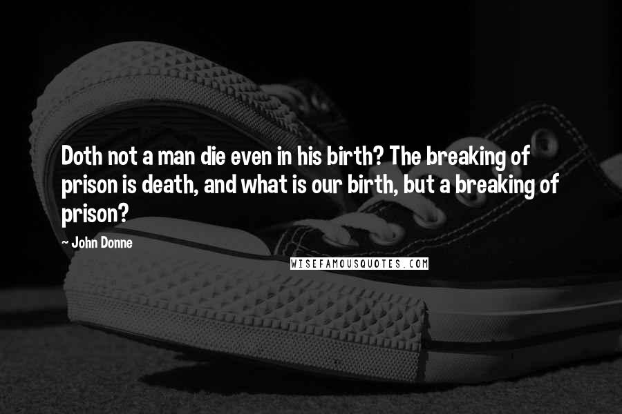 John Donne Quotes: Doth not a man die even in his birth? The breaking of prison is death, and what is our birth, but a breaking of prison?