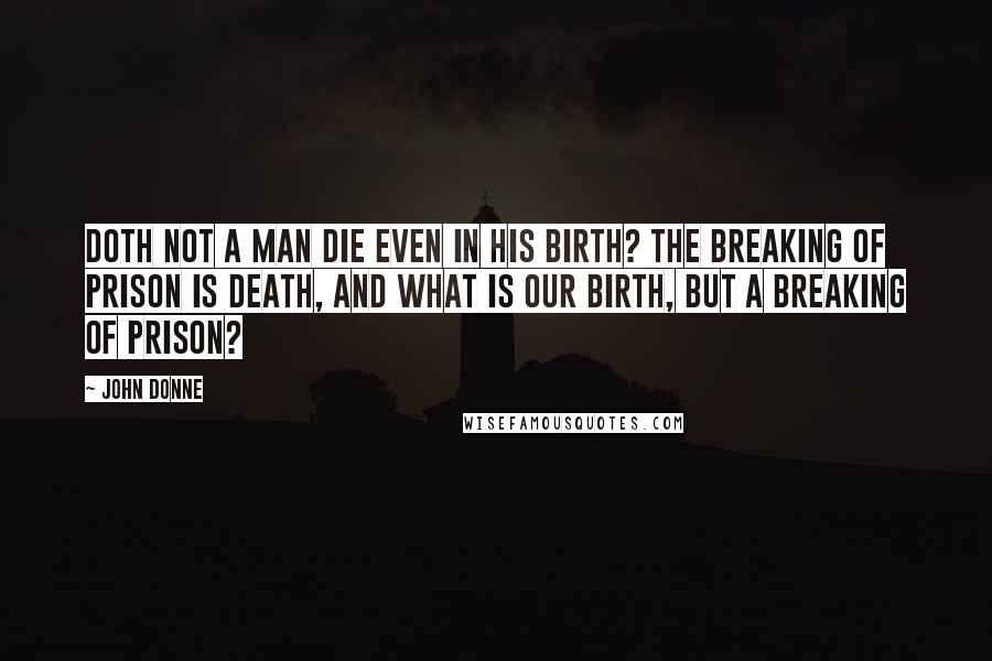 John Donne Quotes: Doth not a man die even in his birth? The breaking of prison is death, and what is our birth, but a breaking of prison?