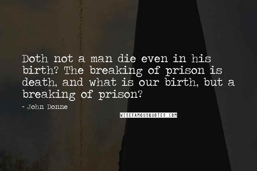 John Donne Quotes: Doth not a man die even in his birth? The breaking of prison is death, and what is our birth, but a breaking of prison?
