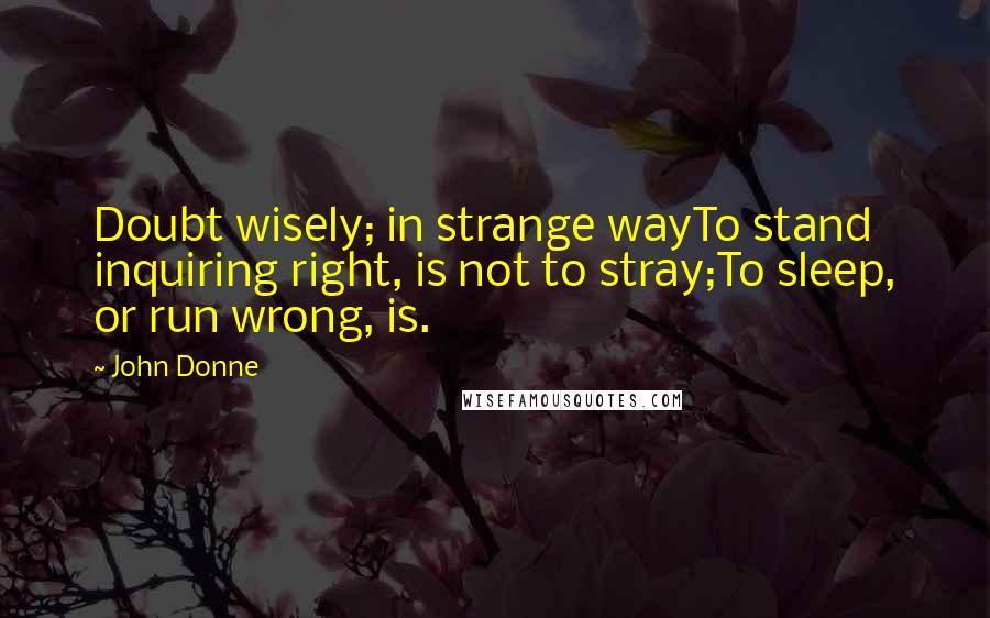 John Donne Quotes: Doubt wisely; in strange wayTo stand inquiring right, is not to stray;To sleep, or run wrong, is.