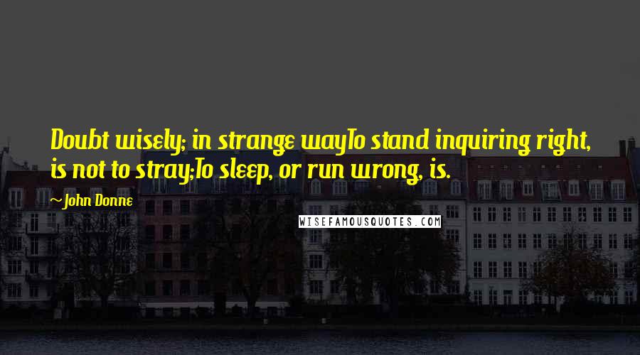 John Donne Quotes: Doubt wisely; in strange wayTo stand inquiring right, is not to stray;To sleep, or run wrong, is.