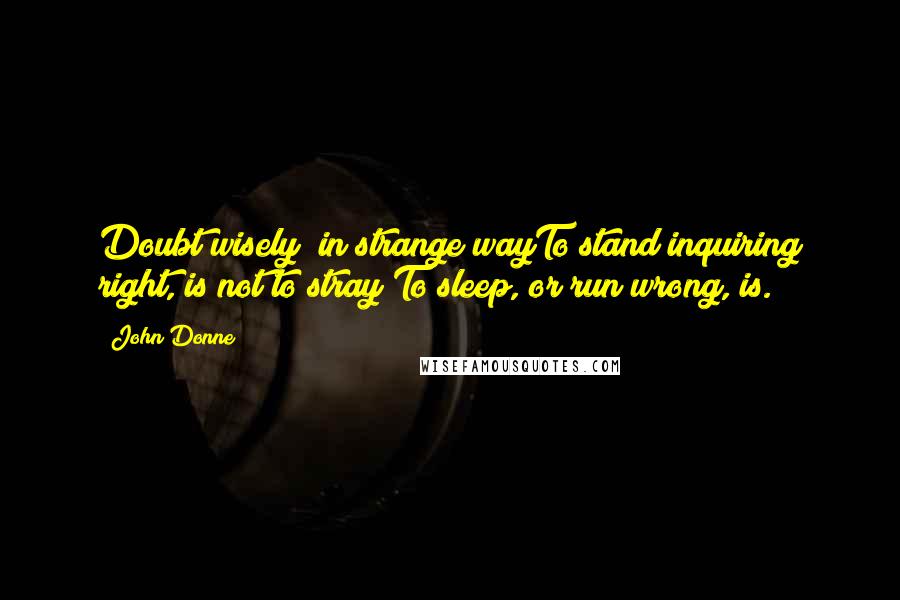 John Donne Quotes: Doubt wisely; in strange wayTo stand inquiring right, is not to stray;To sleep, or run wrong, is.