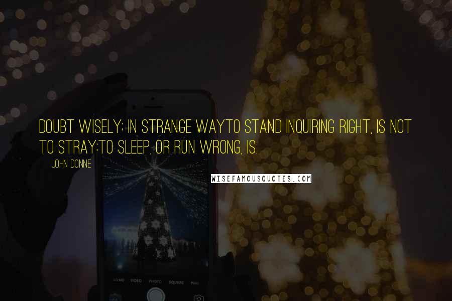 John Donne Quotes: Doubt wisely; in strange wayTo stand inquiring right, is not to stray;To sleep, or run wrong, is.