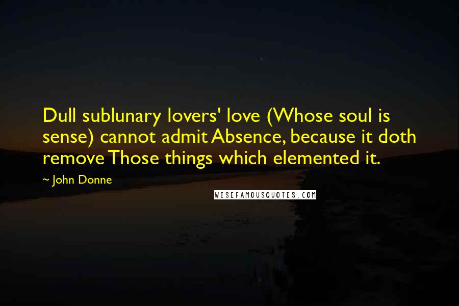 John Donne Quotes: Dull sublunary lovers' love (Whose soul is sense) cannot admit Absence, because it doth remove Those things which elemented it.