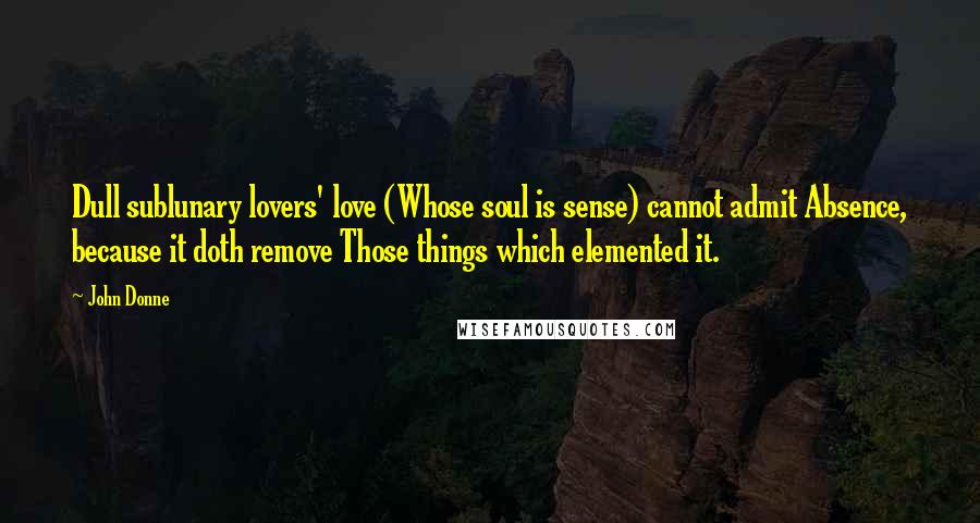 John Donne Quotes: Dull sublunary lovers' love (Whose soul is sense) cannot admit Absence, because it doth remove Those things which elemented it.