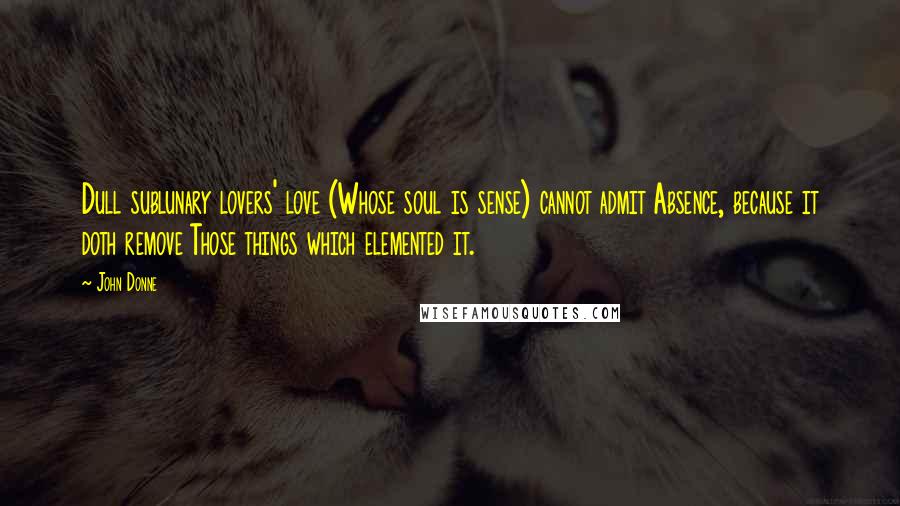 John Donne Quotes: Dull sublunary lovers' love (Whose soul is sense) cannot admit Absence, because it doth remove Those things which elemented it.