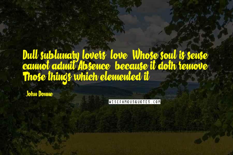 John Donne Quotes: Dull sublunary lovers' love (Whose soul is sense) cannot admit Absence, because it doth remove Those things which elemented it.