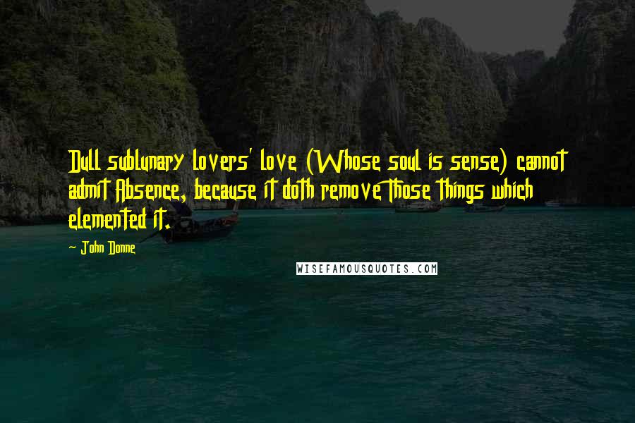 John Donne Quotes: Dull sublunary lovers' love (Whose soul is sense) cannot admit Absence, because it doth remove Those things which elemented it.