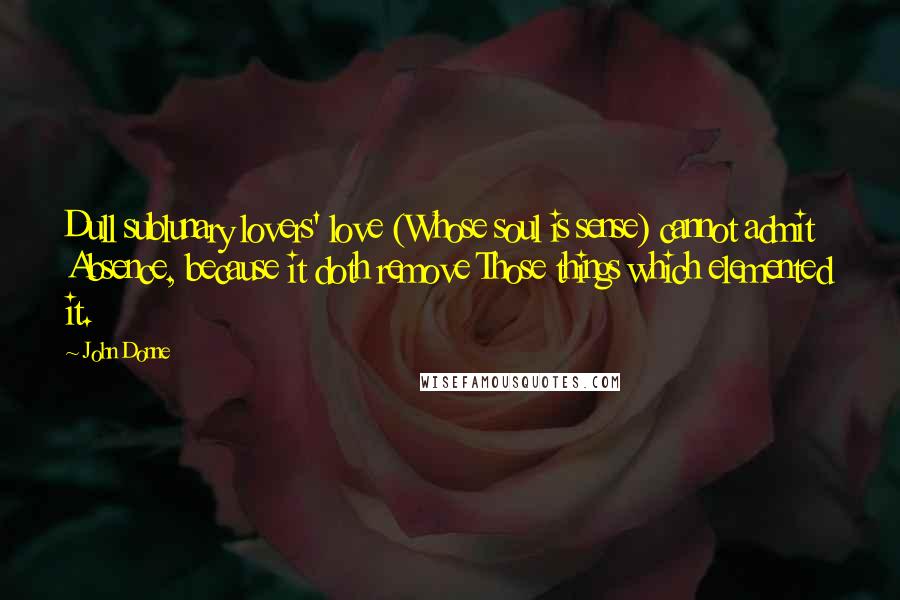 John Donne Quotes: Dull sublunary lovers' love (Whose soul is sense) cannot admit Absence, because it doth remove Those things which elemented it.