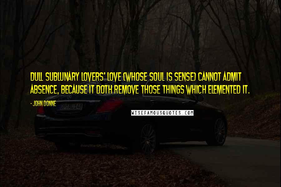 John Donne Quotes: Dull sublunary lovers' love (Whose soul is sense) cannot admit Absence, because it doth remove Those things which elemented it.