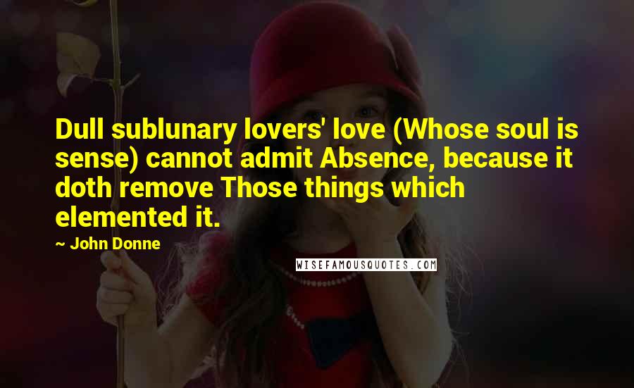 John Donne Quotes: Dull sublunary lovers' love (Whose soul is sense) cannot admit Absence, because it doth remove Those things which elemented it.