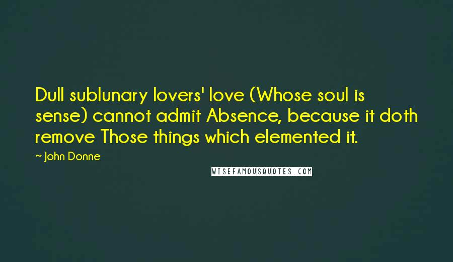 John Donne Quotes: Dull sublunary lovers' love (Whose soul is sense) cannot admit Absence, because it doth remove Those things which elemented it.