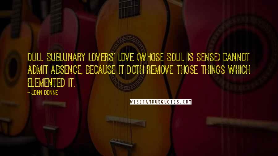 John Donne Quotes: Dull sublunary lovers' love (Whose soul is sense) cannot admit Absence, because it doth remove Those things which elemented it.