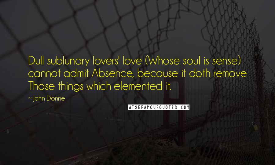 John Donne Quotes: Dull sublunary lovers' love (Whose soul is sense) cannot admit Absence, because it doth remove Those things which elemented it.