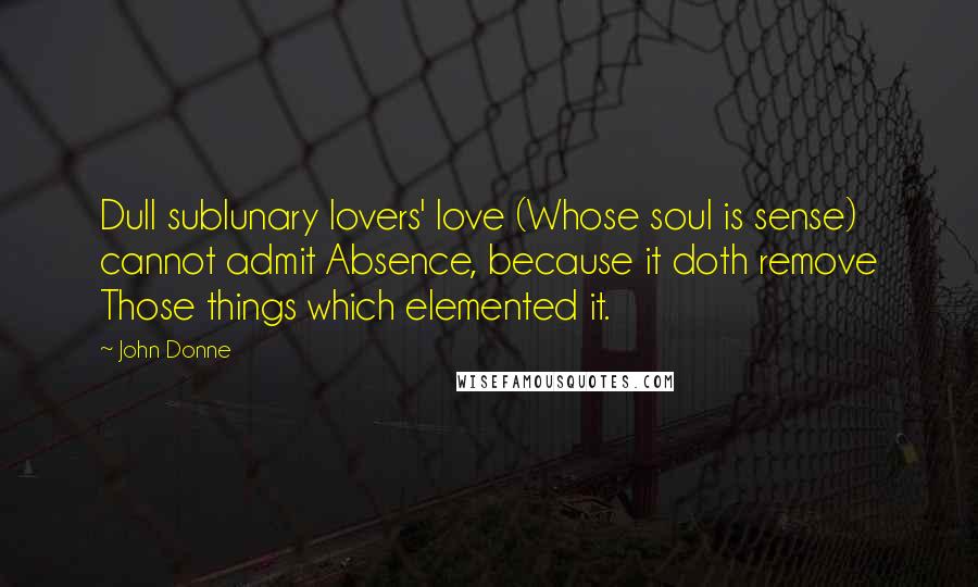 John Donne Quotes: Dull sublunary lovers' love (Whose soul is sense) cannot admit Absence, because it doth remove Those things which elemented it.