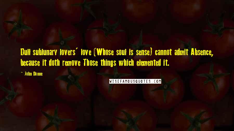 John Donne Quotes: Dull sublunary lovers' love (Whose soul is sense) cannot admit Absence, because it doth remove Those things which elemented it.