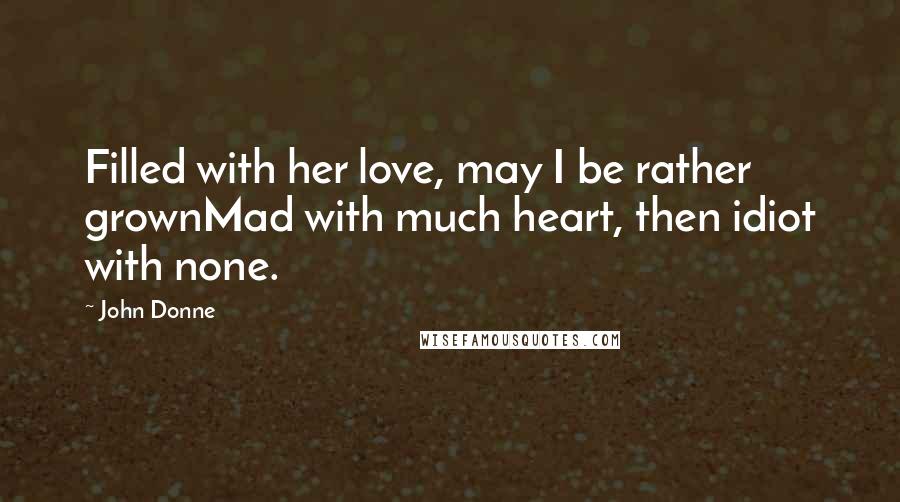 John Donne Quotes: Filled with her love, may I be rather grownMad with much heart, then idiot with none.