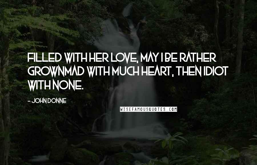 John Donne Quotes: Filled with her love, may I be rather grownMad with much heart, then idiot with none.