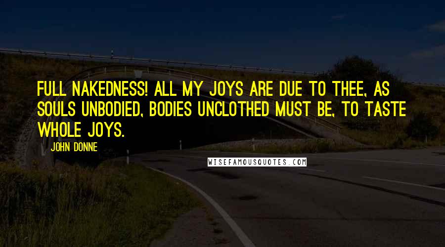 John Donne Quotes: Full nakedness! All my joys are due to thee, as souls unbodied, bodies unclothed must be, to taste whole joys.