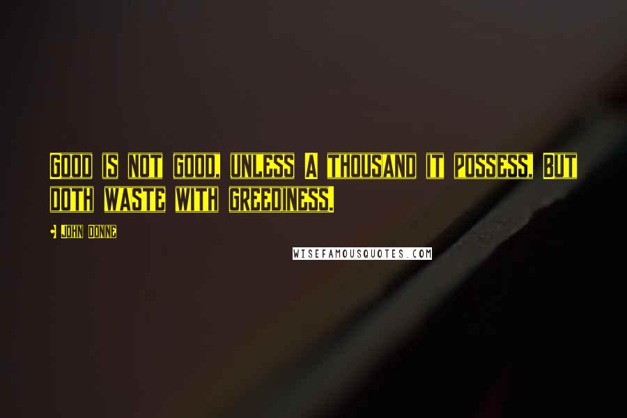 John Donne Quotes: Good is not good, unless A thousand it possess, But doth waste with greediness.