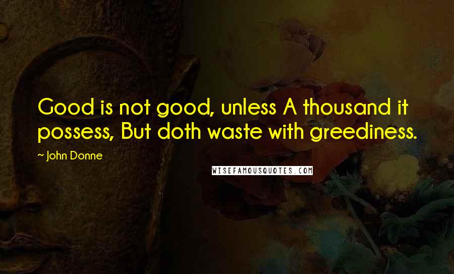 John Donne Quotes: Good is not good, unless A thousand it possess, But doth waste with greediness.