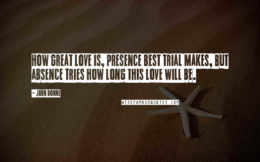 John Donne Quotes: How great love is, presence best trial makes, But absence tries how long this love will be.