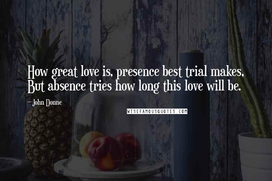 John Donne Quotes: How great love is, presence best trial makes, But absence tries how long this love will be.