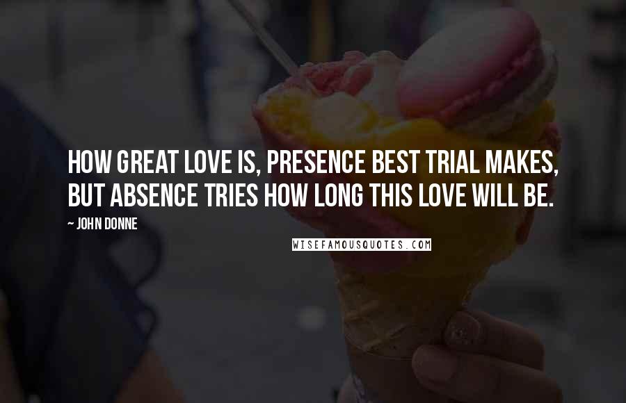 John Donne Quotes: How great love is, presence best trial makes, But absence tries how long this love will be.