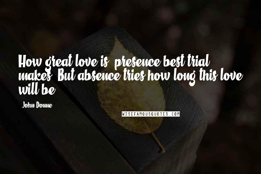 John Donne Quotes: How great love is, presence best trial makes, But absence tries how long this love will be.
