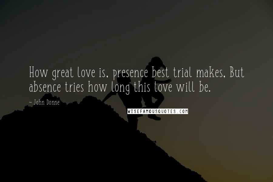 John Donne Quotes: How great love is, presence best trial makes, But absence tries how long this love will be.